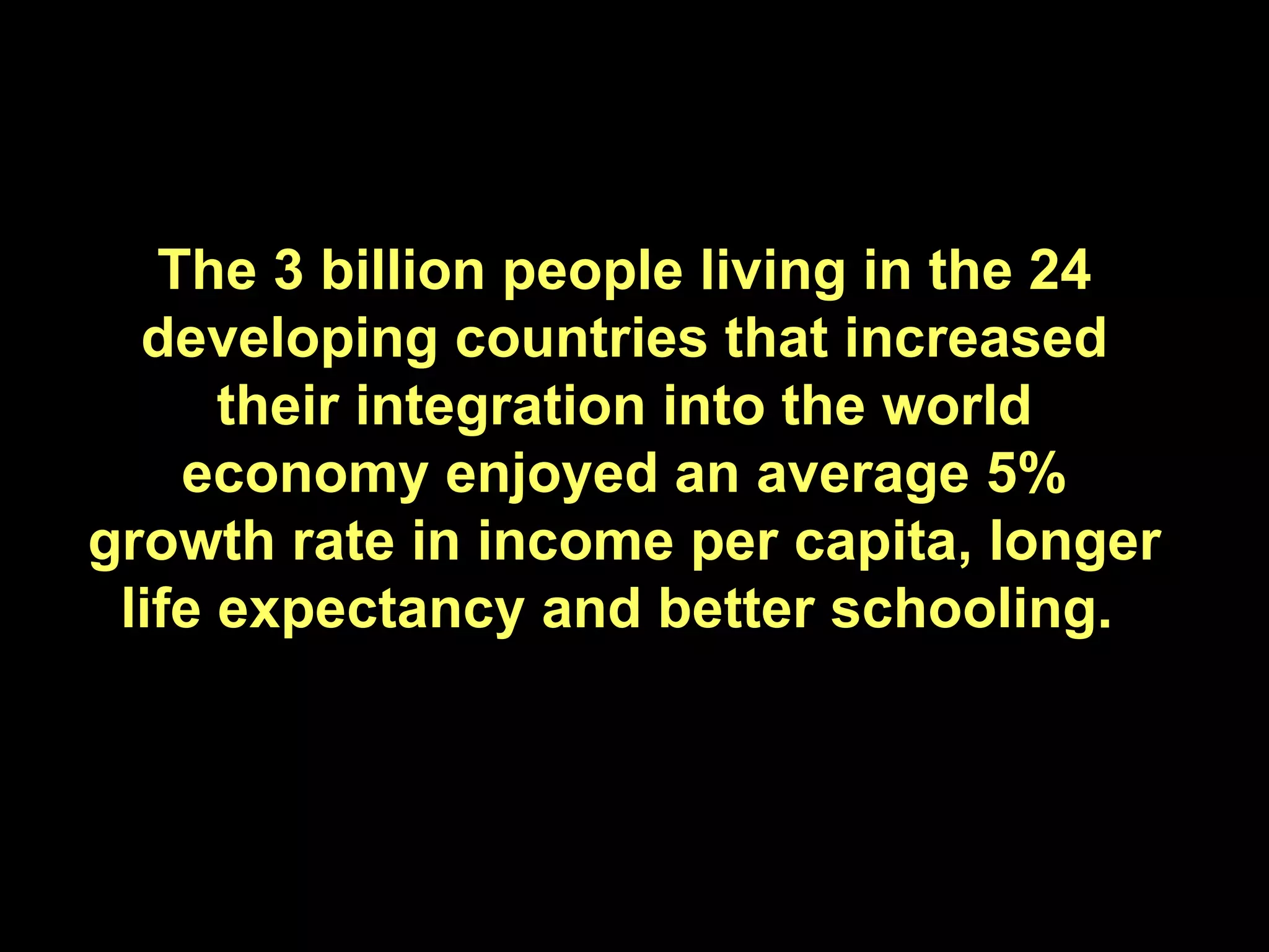 The 3 billion people living in the 24 developing countries that increased their integration into the world economy enjoyed an average 5% growth rate in income per capita, longer life expectancy and better schooling.  