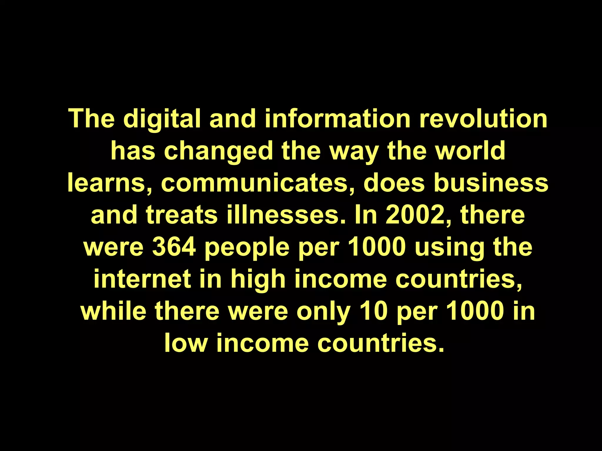 The digital and information revolution has changed the way the world learns, communicates, does business and treats illnesses. In 2002, there were 364 people per 1000 using the internet in high income countries, while there were only 10 per 1000 in low income countries.  