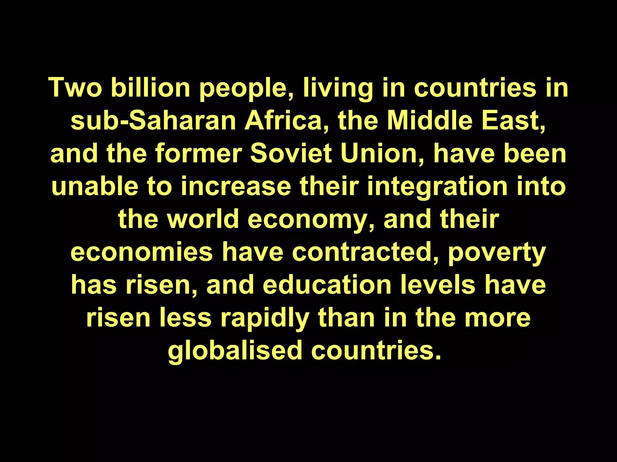 Two billion people, living in countries in sub-Saharan Africa, the Middle East, and the former Soviet Union, have been unable to increase their integration into the world economy, and their economies have contracted, poverty has risen, and education levels have risen less rapidly than in the more globalised countries.  