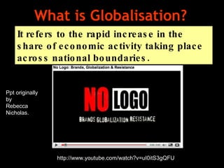 What is Globalisation?  It refers to the rapid increase in the share of economic activity taking place across national boundaries.  http://www.youtube.com/watch?v=uI0itS3gQFU Ppt originally by Rebecca Nicholas. 