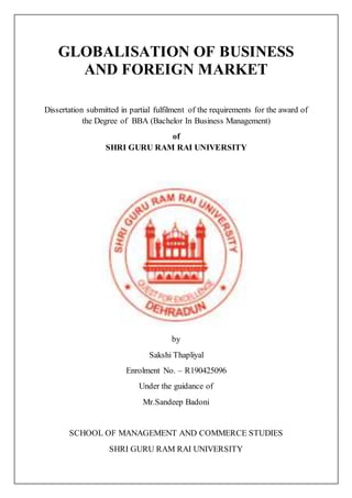 GLOBALISATION OF BUSINESS
AND FOREIGN MARKET
Dissertation submitted in partial fulfilment of the requirements for the award of
the Degree of BBA (Bachelor In Business Management)
of
SHRI GURU RAM RAI UNIVERSITY
by
Sakshi Thapliyal
Enrolment No. – R190425096
Under the guidance of
Mr.Sandeep Badoni
SCHOOL OF MANAGEMENT AND COMMERCE STUDIES
SHRI GURU RAM RAI UNIVERSITY
 