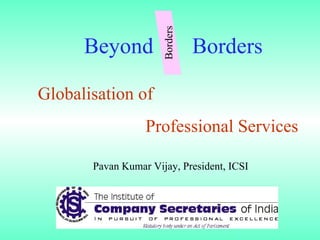 Globalisation of  Professional Services Beyond  Borders Pavan Kumar Vijay, President, ICSI Borders 