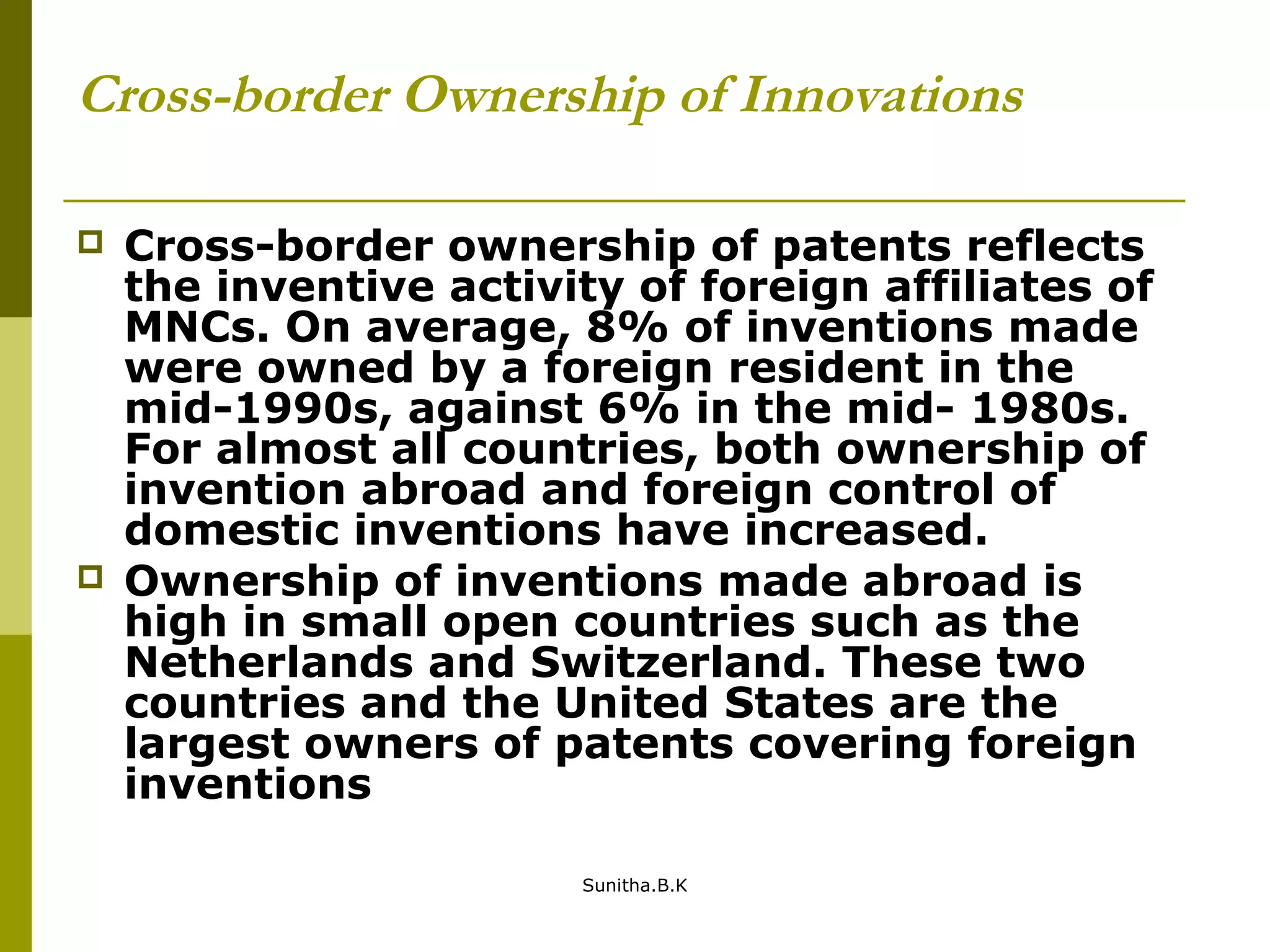 Cross-border Ownership of Innovations
 Cross-border ownership of patents reflects
the inventive activity of foreign affiliates of
MNCs. On average, 8% of inventions made
were owned by a foreign resident in the
mid-1990s, against 6% in the mid- 1980s.
For almost all countries, both ownership of
invention abroad and foreign control of
domestic inventions have increased.
 Ownership of inventions made abroad is
high in small open countries such as the
Netherlands and Switzerland. These two
countries and the United States are the
largest owners of patents covering foreign
inventions
Sunitha.B.K
 