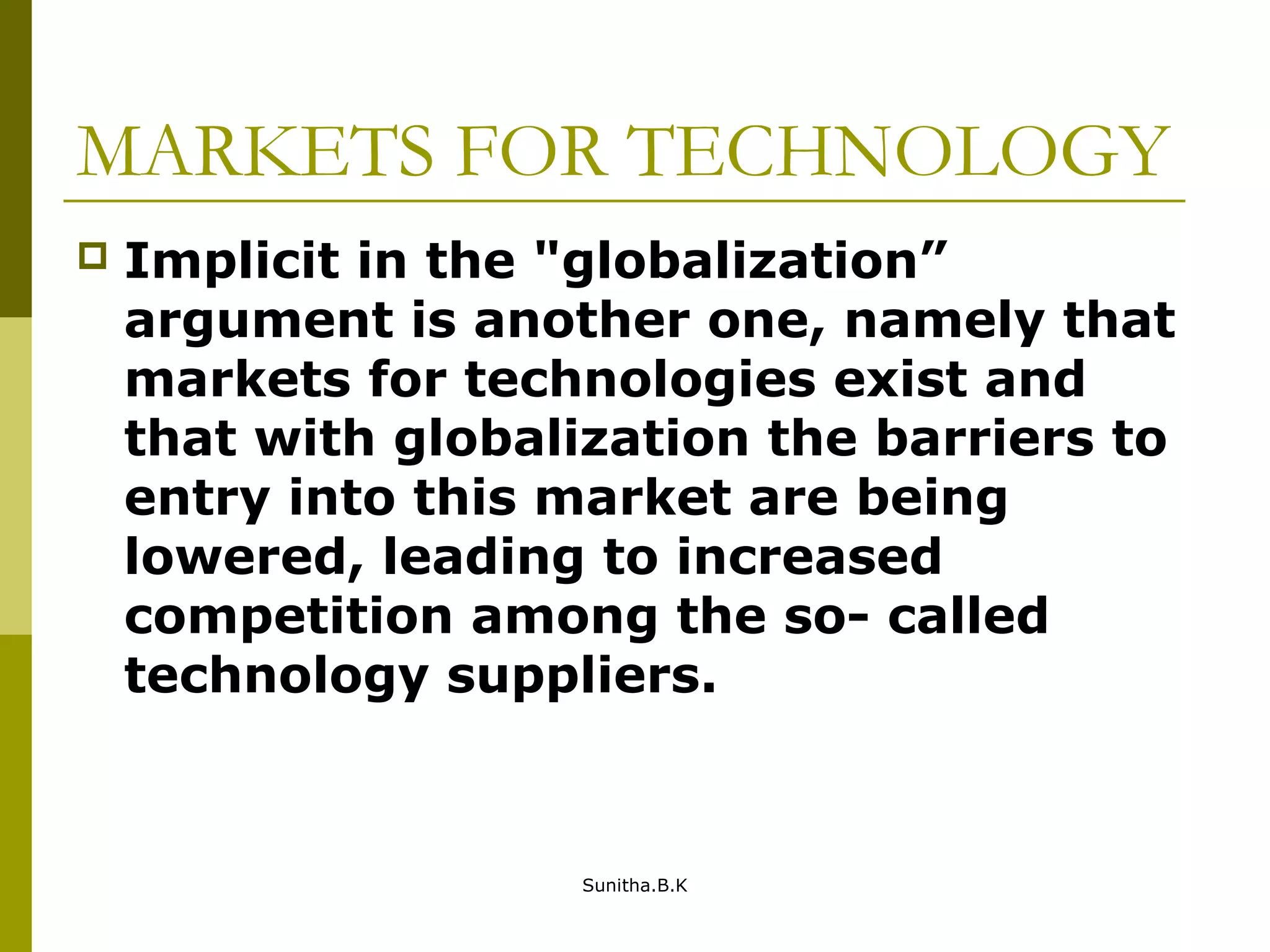 MARKETS FOR TECHNOLOGY
 Implicit in the "globalization”
argument is another one, namely that
markets for technologies exist and
that with globalization the barriers to
entry into this market are being
lowered, leading to increased
competition among the so- called
technology suppliers.
Sunitha.B.K
 