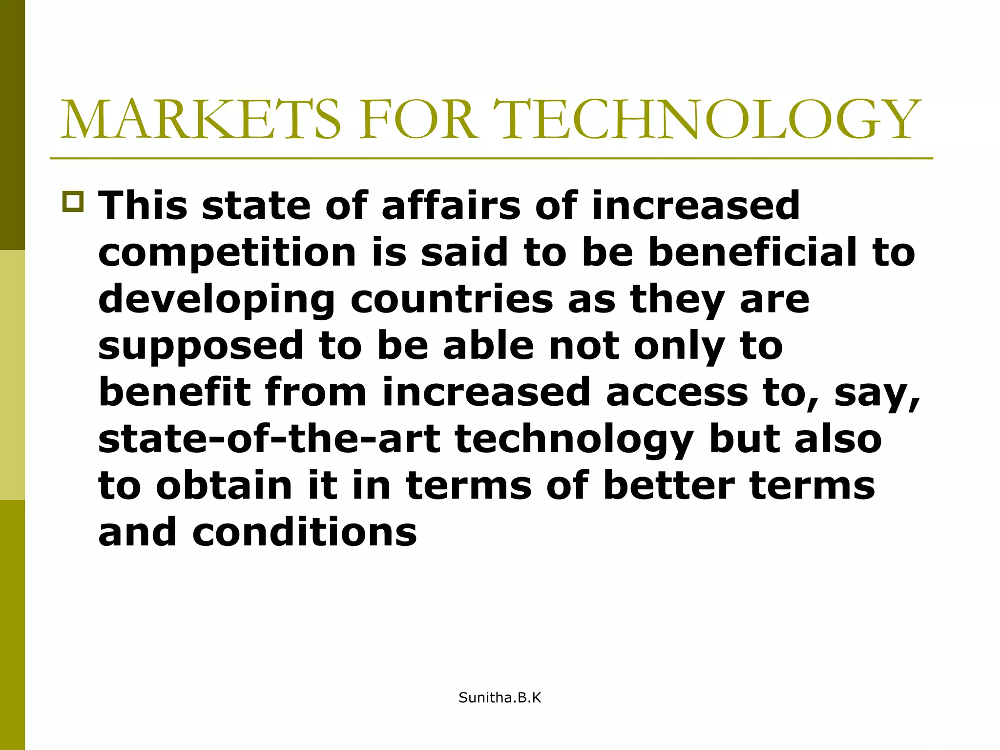 MARKETS FOR TECHNOLOGY
 This state of affairs of increased
competition is said to be beneficial to
developing countries as they are
supposed to be able not only to
benefit from increased access to, say,
state-of-the-art technology but also
to obtain it in terms of better terms
and conditions
Sunitha.B.K
 
