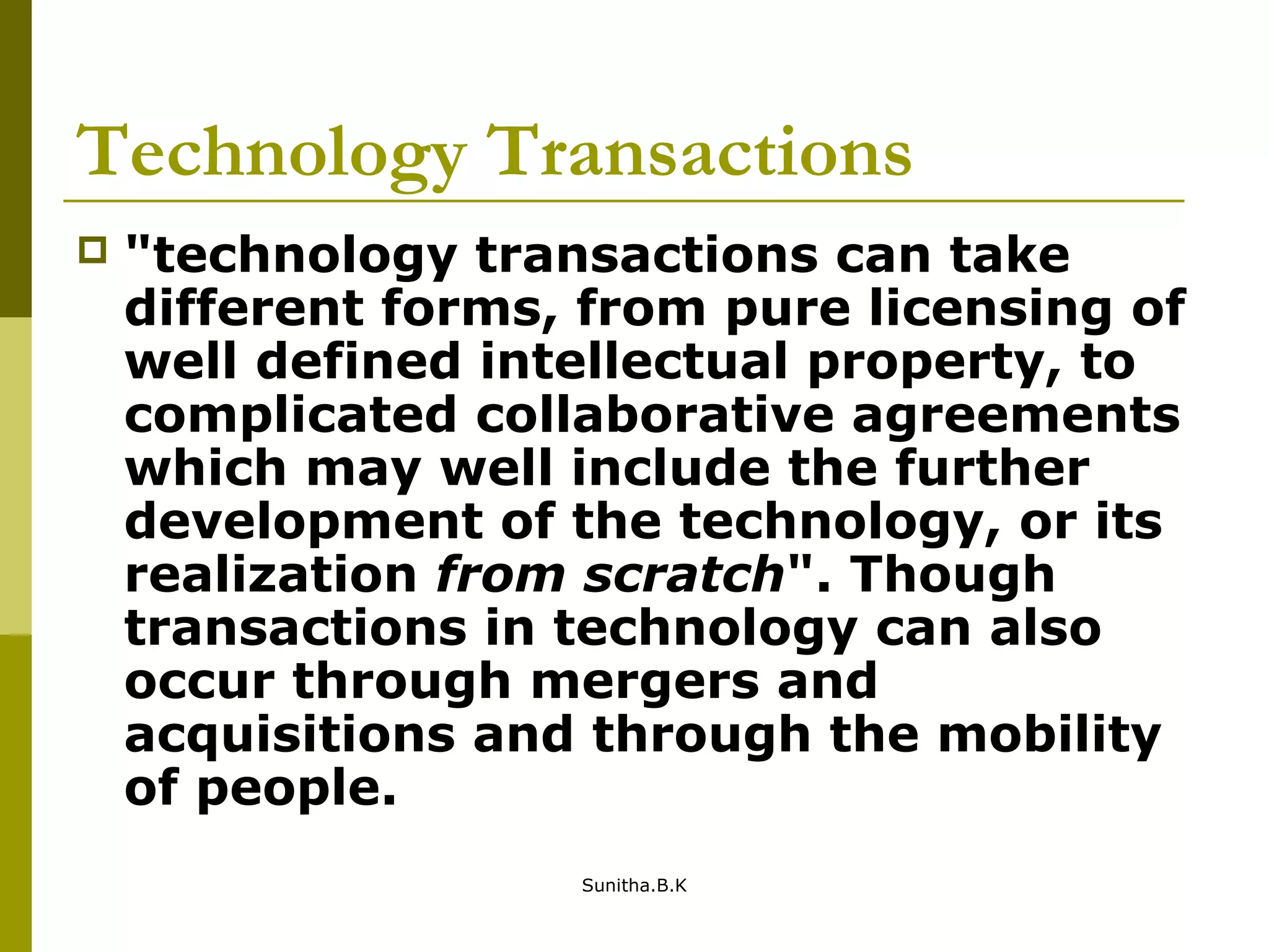 Technology Transactions
 "technology transactions can take
different forms, from pure licensing of
well defined intellectual property, to
complicated collaborative agreements
which may well include the further
development of the technology, or its
realization from scratch". Though
transactions in technology can also
occur through mergers and
acquisitions and through the mobility
of people.
Sunitha.B.K
 