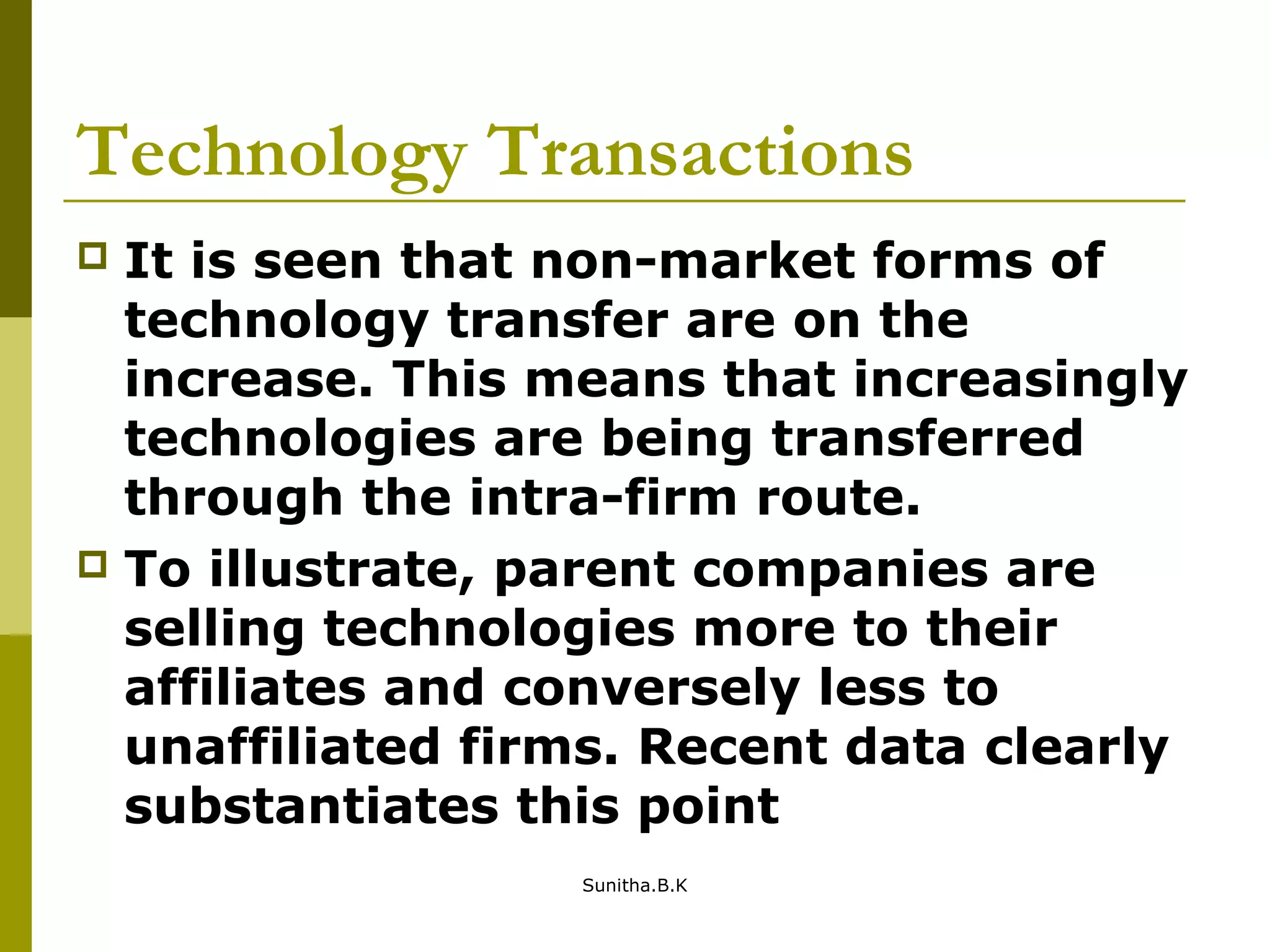Technology Transactions
 It is seen that non-market forms of
technology transfer are on the
increase. This means that increasingly
technologies are being transferred
through the intra-firm route.
 To illustrate, parent companies are
selling technologies more to their
affiliates and conversely less to
unaffiliated firms. Recent data clearly
substantiates this point
Sunitha.B.K
 