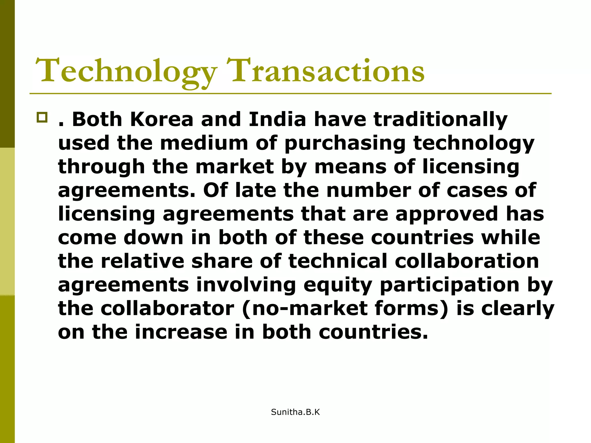 Technology Transactions
 . Both Korea and India have traditionally
used the medium of purchasing technology
through the market by means of licensing
agreements. Of late the number of cases of
licensing agreements that are approved has
come down in both of these countries while
the relative share of technical collaboration
agreements involving equity participation by
the collaborator (no-market forms) is clearly
on the increase in both countries.
Sunitha.B.K
 