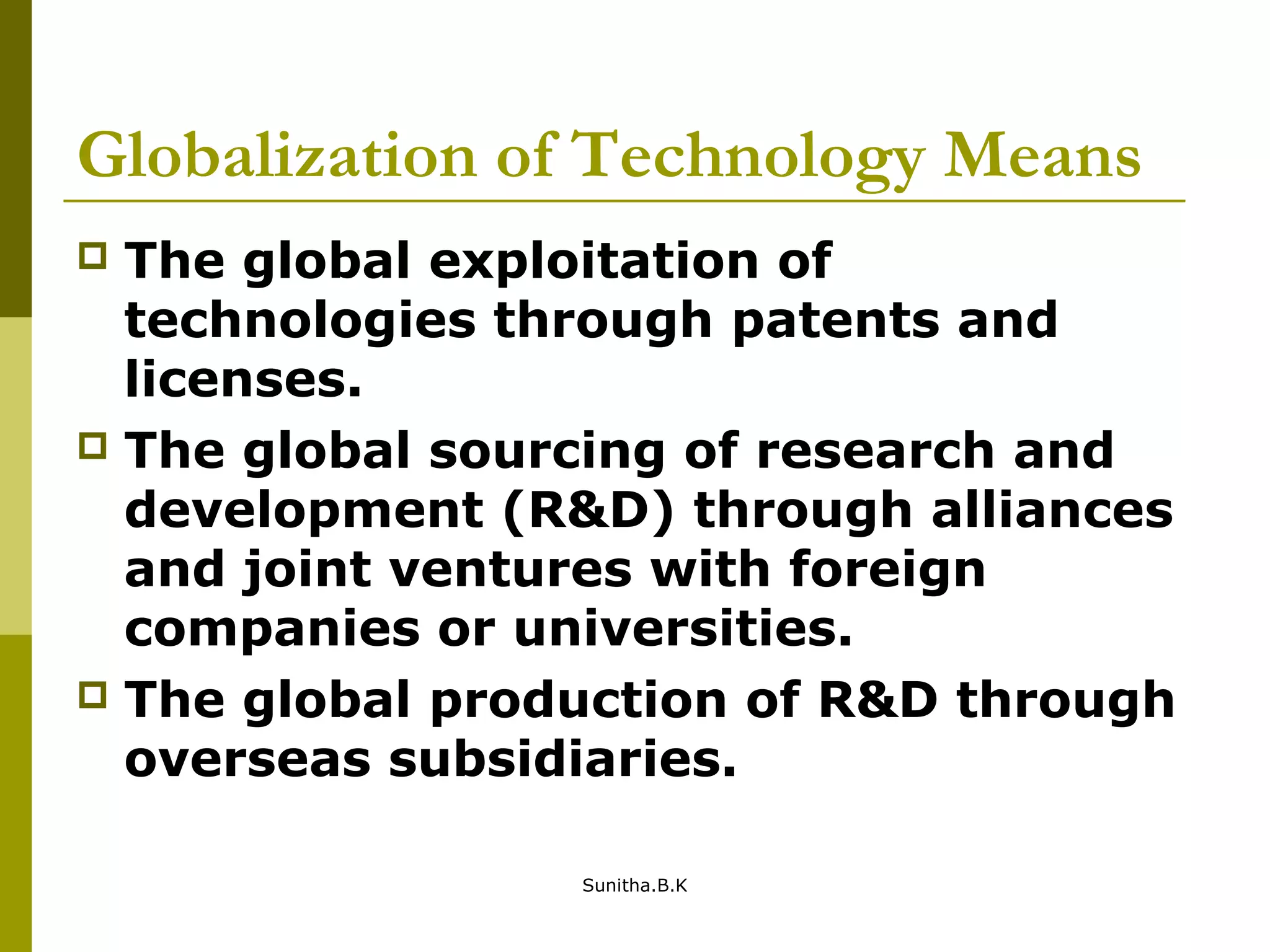 Globalization of Technology Means
 The global exploitation of
technologies through patents and
licenses.
 The global sourcing of research and
development (R&D) through alliances
and joint ventures with foreign
companies or universities.
 The global production of R&D through
overseas subsidiaries.
Sunitha.B.K
 
