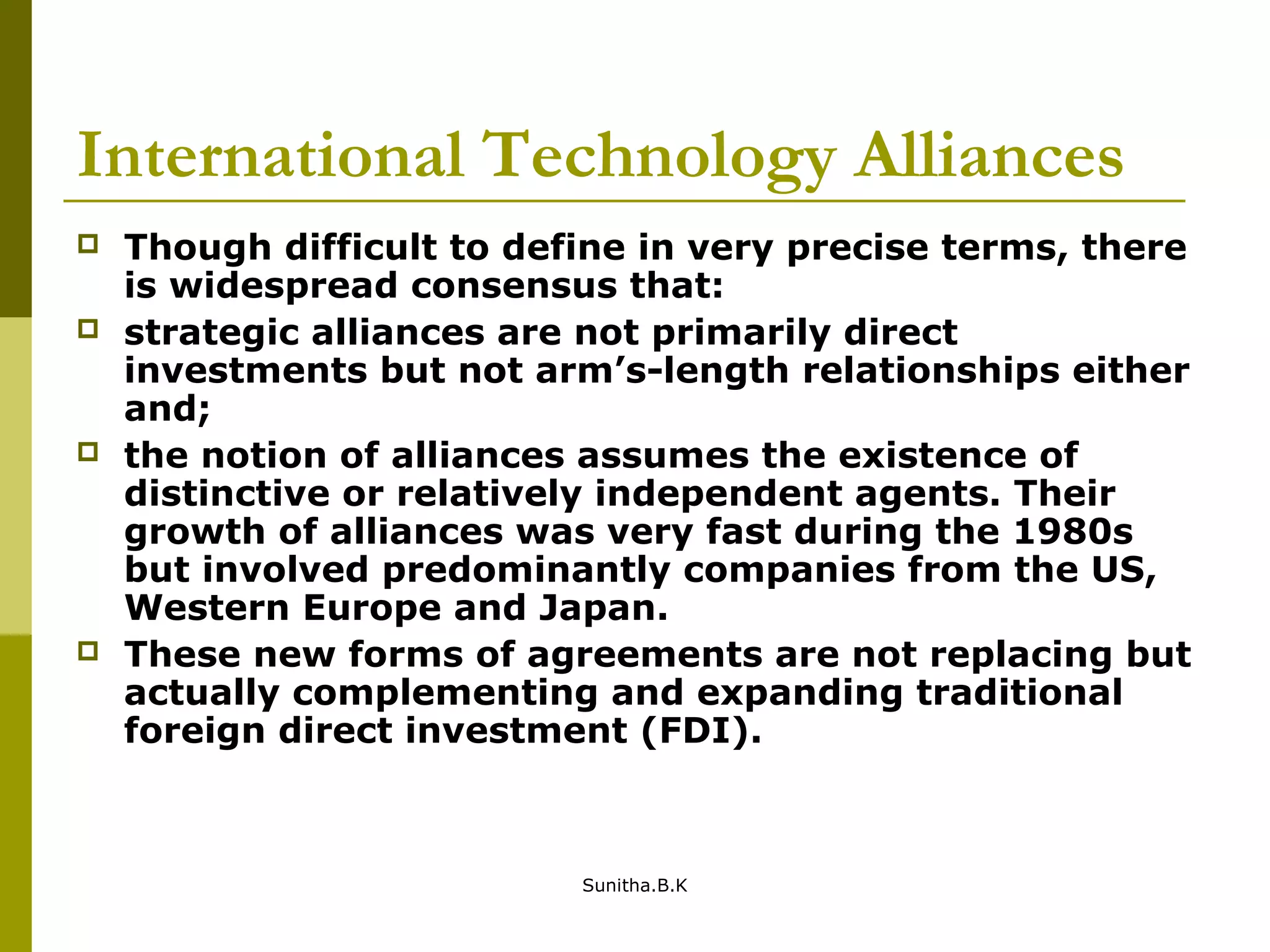 International Technology Alliances
 Though difficult to define in very precise terms, there
is widespread consensus that:
 strategic alliances are not primarily direct
investments but not arm’s-length relationships either
and;
 the notion of alliances assumes the existence of
distinctive or relatively independent agents. Their
growth of alliances was very fast during the 1980s
but involved predominantly companies from the US,
Western Europe and Japan.
 These new forms of agreements are not replacing but
actually complementing and expanding traditional
foreign direct investment (FDI).
Sunitha.B.K
 