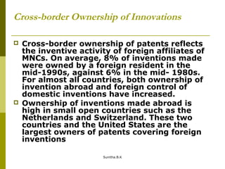 Cross-border Ownership of Innovations
 Cross-border ownership of patents reflects
the inventive activity of foreign affiliates of
MNCs. On average, 8% of inventions made
were owned by a foreign resident in the
mid-1990s, against 6% in the mid- 1980s.
For almost all countries, both ownership of
invention abroad and foreign control of
domestic inventions have increased.
 Ownership of inventions made abroad is
high in small open countries such as the
Netherlands and Switzerland. These two
countries and the United States are the
largest owners of patents covering foreign
inventions
Sunitha.B.K
 