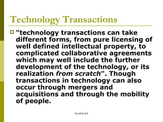 Technology Transactions
 "technology transactions can take
different forms, from pure licensing of
well defined intellectual property, to
complicated collaborative agreements
which may well include the further
development of the technology, or its
realization from scratch". Though
transactions in technology can also
occur through mergers and
acquisitions and through the mobility
of people.
Sunitha.B.K
 