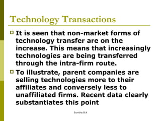 Technology Transactions
 It is seen that non-market forms of
technology transfer are on the
increase. This means that increasingly
technologies are being transferred
through the intra-firm route.
 To illustrate, parent companies are
selling technologies more to their
affiliates and conversely less to
unaffiliated firms. Recent data clearly
substantiates this point
Sunitha.B.K
 
