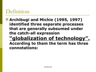 Definition
 Archibugi and Michie (1995, 1997)
identified three separate processes
that are generally subsumed under
the catch-all expression
“globalization of technology”.
According to them the term has three
connotations:
Sunitha.B.K
 
