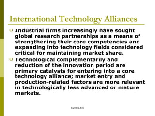 International Technology Alliances
 Industrial firms increasingly have sought
global research partnerships as a means of
strengthening their core competencies and
expanding into technology fields considered
critical for maintaining market share.
 Technological complementarily and
reduction of the innovation period are
primary catalysts for entering into a core
technology alliance; market entry and
production-related factors are more relevant
in technologically less advanced or mature
markets.
Sunitha.B.K
 
