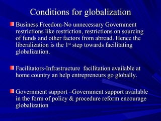 Conditions for globalization Business Freedom-No unnecessary Government restrictions like restriction, restrictions on sourcing  of funds and other factors from abroad. Hence the liberalization is the 1 st  step towards facilitating globalization.  Facilitators-Infrastructure  facilitation available at home country an help entrepreneurs go globally. Government support –Government support available in the form of policy & procedure reform encourage globalization 