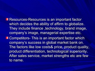 Resources-Resources is an important factor which decides the ability of affirm to globalize. They include finance ,technology, brand image, company’s image, managerial expertise etc. Competitors- This is an important factor which company’s success in global market bank on. The factors like low costs& price, product quality, product differentiation, technological superiority. After sales service, market strengths etc are few to name. 