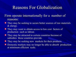 Reasons For Globalization   Firm operate internationally for a  number of reasons: They may be seeking to secure better sources of raw materials & energy. They may want to obtain access to low cost  factors of production  such as labour. They may be attracted to certain countries because of subsidies  those countries provide. They may be seeking new  markets for their products. Domestic markets may no longer be able to absorb  production at minimum efficient  scale. 