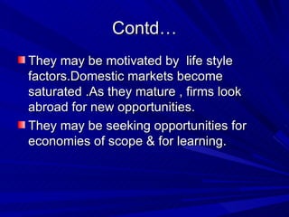Contd… They may be motivated by  life style factors.Domestic markets become  saturated .As they mature , firms look abroad for new opportunities. They may be seeking opportunities for economies of scope & for learning. 