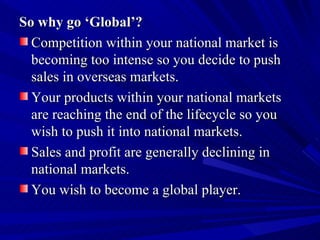 So why go ‘Global’? Competition within your national market is becoming too intense so you decide to push sales in overseas markets. Your products within your national markets are reaching the end of the lifecycle so you wish to push it into national markets. Sales and profit are generally declining in national markets. You wish to become a global player. 