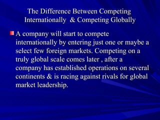 The Difference Between Competing  Internationally  & Competing Globally A company will start to compete internationally by entering just one or maybe a select few foreign markets. Competing on a truly global scale comes later , after a company has established operations on several continents & is racing against rivals for global market leadership.  