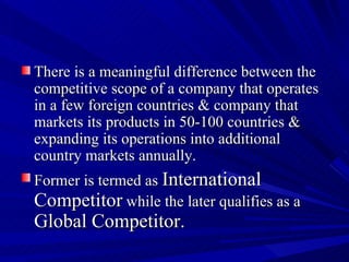 There is a meaningful difference between the competitive scope of a company that operates in a few foreign countries & company that markets its products in 50-100 countries & expanding its operations into additional country markets annually. Former is termed as  International Competitor  while the later qualifies as a  Global Competitor.  