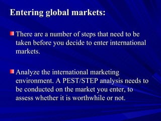 Entering global markets: There are a number of steps that need to be taken before you decide to enter international markets. Analyze the international marketing environment. A PEST/STEP analysis needs to be conducted on the market you enter, to assess whether it is worthwhile or not.  