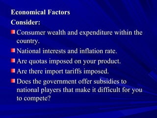 Economical Factors Consider: Consumer wealth and expenditure within the country.  National interests and inflation rate.  Are quotas imposed on your product.  Are there import tariffs imposed.  Does the government offer subsidies to national players that make it difficult for you to compete? 