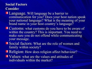 Social Factors  Conside r Language.  Will language be a barrier to communication for you? Does your host nation speak your national language? What is the meaning of your brand name in your host country’s language?  Customs : what customs do you have to be aware of within the country? This is important. You need to make sure you do not offend while communicating your message.  Social factors : What are the role of women and family within society?  Religion : How does religion affect behaviour?  Values : what are the values and attitudes of individuals within the market?  