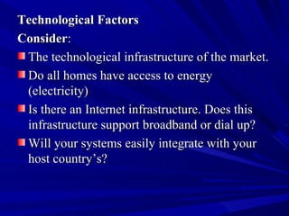 Technological Factors Consider : The technological infrastructure of the market.  Do all homes have access to energy (electricity)  Is there an Internet infrastructure. Does this infrastructure support broadband or dial up?  Will your systems easily integrate with your host country’s? 