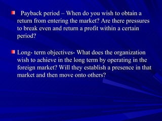 Payback period – When do you wish to obtain a return from entering the market? Are there pressures to break even and return a profit within a certain period? Long- term objectives- What does the organization wish to achieve in the long term by operating in the foreign market? Will they establish a presence in that market and then move onto others?  