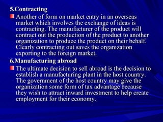 5.Contracting Another of form on market entry in an overseas market which involves the exchange of ideas is contracting. The manufacturer of the product will contract out the production of the product to another organization to produce the product on their behalf. Clearly contracting out saves the organization exporting to the foreign market. 6.Manufacturing abroad The ultimate decision to sell abroad is the decision to establish a manufacturing plant in the host country. The government of the host country may give the organization some form of tax advantage because they wish to attract inward investment to help create employment for their economy. 
