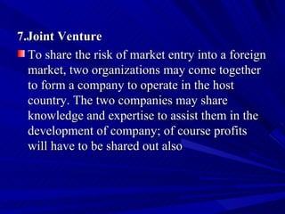 7.Joint Venture To share the risk of market entry into a foreign market, two organizations may come together to form a company to operate in the host country. The two companies may share knowledge and expertise to assist them in the development of company; of course profits will have to be shared out also 