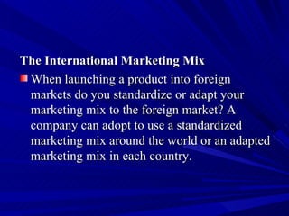 The International Marketing Mix When launching a product into foreign markets do you standardize or adapt your marketing mix to the foreign market? A company can adopt to use a standardized marketing mix around the world or an adapted marketing mix in each country.  