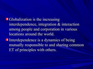 Globalization is the increasing interdependence, integration & interaction among people and corporation in various locations around the world.  Interdependence is a dynamics of being mutually responsible to and sharing common ET of principles with others.  