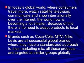 In today’s global world, where consumers travel more, watch satellite television, communicate and shop internationally over the internet, the world now is becoming a lot smaller. Because of this there is no need to adapt products to local markets.  Brands such as Coca-Cola, MTV, Nike, Levis are all successful global brands where they have a standardized approach to their marketing mix, all these products are targeted at similar groups globally. 