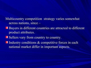 Multicountry competition  strategy varies somewhat across nations, since – Buyers in different countries are attracted to different product attributes. Sellers vary from country to country. Industry conditions & competitive forces in each national market differ in important aspects.  