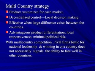 Multi Country strategy Product customized for each market. Decentralized control—Local decision making. Effective when large difference exists between the countries. Advantageous product differentiation, local responsiveness, minimal political risk. With multicountry competition , rival firms battle for national leadership  & winning in one country does not necessarily  signals  the ability to fare well in other countries. 