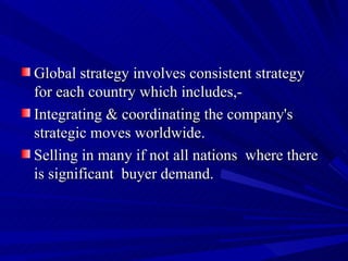 Global strategy involves consistent strategy  for each country which includes,- Integrating & coordinating the company's strategic moves worldwide. Selling in many if not all nations  where there is significant  buyer demand.  