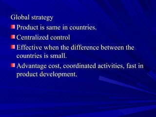 Global strategy Product is same in countries. Centralized control Effective when the difference between the countries is small. Advantage cost, coordinated activities, fast in product development. 
