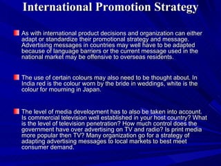 International Promotion Strategy As with international product decisions and organization can either adapt or standardize their promotional strategy and message. Advertising messages in countries may well have to be adapted because of language barriers or the current message used in the national market may be offensive to overseas residents. The use of certain colours may also need to be thought about. In India red is the colour worn by the bride in weddings, white is the colour for mourning in Japan. The level of media development has to also be taken into account. Is commercial television well established in your host country? What is the level of television penetration? How much control does the government have over advertising on TV and radio? Is print media more popular then TV? Many organization go for a strategy of adapting advertising messages to local markets to best meet consumer demand. 