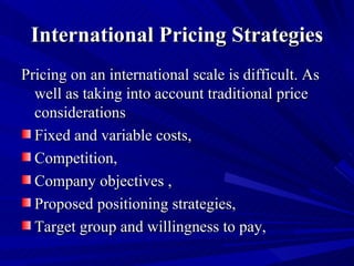International Pricing Strategies Pricing on an international scale is difficult. As well as taking into account traditional price considerations  Fixed and variable costs, Competition, Company objectives , Proposed positioning strategies, Target group and willingness to pay, 