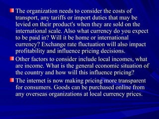 The organization needs to consider the costs of transport, any tariffs or import duties that may be levied on their product's when they are sold on the international scale. Also what currency do you expect to be paid in? Will it be home or international currency? Exchange rate fluctuation will also impact profitability and influence pricing decisions.  Other factors to consider include local incomes, what are income. What is the general economic situation of the country and how will this influence pricing? The internet is now making pricing more transparent for consumers. Goods can be purchased online from any overseas organizations at local currency prices. 