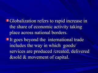 Globalization refers to rapid increase in the share of economic activity taking place across national borders.  It goes beyond the  international trade includes the way in which  goods/ services are produced /created, delivered &sold & movement of capital. 