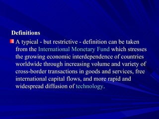 Definitions A typical - but restrictive - definition can be taken from the  International Monetary Fund  which stresses the growing economic interdependence of countries worldwide through increasing volume and variety of cross-border transactions in goods and services, free international capital flows, and more rapid and widespread diffusion of  technology . 