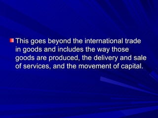 This goes beyond the international trade in goods and includes the way those goods are produced, the delivery and sale of services, and the movement of capital. 