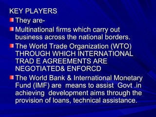 KEY PLAYERS They are- Multinational firms which carry out business across the national borders. The World Trade Organization (WTO) THROUGH WHICH INTERNATIONAL TRAD E AGREEMENTS ARE NEGOTIATED& ENFORCD The World Bank & International Monetary Fund (IMF) are  means to assist  Govt .in achieving  development aims through the provision of loans, technical assistance. 