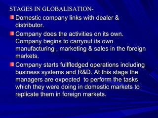 STAGES IN GLOBALISATION- Domestic company links with dealer & distributor. Company does the activities on its own. Company begins to carryout its own manufacturing , marketing & sales in the foreign markets. Company starts fullfledged operations including  business systems and R&D. At this stage the managers are expected  to perform the tasks which they were doing in domestic markets to replicate them in foreign markets.  