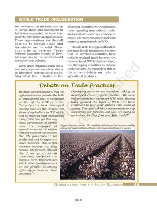 G
G
G
G
GL
L
L
L
LOBALISA
OBALISA
OBALISA
OBALISA
OBALISATION
TION
TION
TION
TION AND
AND
AND
AND
AND THE
THE
THE
THE
THE I
I
I
I
INDIAN
NDIAN
NDIAN
NDIAN
NDIAN E
E
E
E
ECONOMY
CONOMY
CONOMY
CONOMY
CONOMY 65
65
65
65
65
developed countries, WTO establishes
rules regarding international trade,
and sees that these rules are obeyed.
About 160 countries of the world are
currently members of the WTO.
Though WTO is supposed to allow
free trade for all, in practice, it is seen
that the developed countries have
unfairly retained trade barriers. On
the other hand, WTO rules have forced
the developing countries to remove
trade barriers. An example of this is
the current debate on trade in
agricultural products.
We have seen that the liberalisation
of foreign trade and investment in
India was supported by some very
powerful international organisations.
These organisations say that all
barriers to foreign trade and
investment are harmful. There
should be no barriers. Trade
between countries should be ‘free’.
All countries in the world should
liberalise their policies.
World Trade Organisation (WTO) is
one such organisation whose aim is
to liberalise international trade.
Started at the initiative of the
WORLD TRADE ORGANISATION
Debate on Trade Practices
Debate on Trade Practices
Debate on Trade Practices
Debate on Trade Practices
Debate on Trade Practices
Developing countries are, therefore, asking the
developed country governments, “We have
reduced trade barriers as per WTO rules. But you
have ignored the rules of WTO and have
continued to pay your farmers vast sums of
money. You have asked our governments to stop
supporting our farmers, but you are doing so
yourselves. Is this free and fair trade?
Is this free and fair trade?
Is this free and fair trade?
Is this free and fair trade?
Is this free and fair trade?”
You have seen in Chapter 2, that the
agriculture sector provides the bulk
of employment and a significant
portion of the GDP in India.
Compare this to a developed
country such as the US with the
share of agriculture in GDP at 1%
and its share in total employment
a tiny 0.5%! And yet this very
small percentage of people
who are engaged in
agriculture in the US receive
massive sums of money from
the US government for
production and for exports to
other countries. Due to this
massive money that they
receive, US farmers can sell
the farm products at
abnormally low prices. The
surplus farm products are
sold in other country markets
at low prices, adversely
affecting farmers in these
countries.
A typical cotton farm in USA consists of thousands of acres owned by
a huge corporation that will sell cotton abroad at lowered prices.
2022-23
 