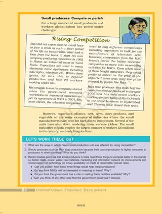 Small producers: Compete or perish
For a large number of small producers and
workers globalisation has posed major
challenges.
Batteries, capacitors, plastics, toys, tyres, dairy products, and
vegetable oil are some examples of industries where the small
manufacturers have been hit hard due to competition. Several of the
units have shut down rendering many workers jobless. The small
industries in India employ the largest number of workers (20 million)
in the country, next only to agriculture.
1. What are the ways in which Ravi’s small production unit was affected by rising competition?
2. Should producers such as Ravi stop production because their cost of production is higher compared to
producers in other countries? What do you think?
3. Recent studies point out that small producers in India need three things to compete better in the market
(a) better roads, power, water, raw materials, marketing and information network (b) improvements and
modernisation of technology (c) timely availability of credit at reasonable interest rates.
l Can you explain how these three things would help Indian producers?
l Do you think MNCs will be interested in investing in these? Why?
l Do you think the government has a role in making these facilities available? Why?
l Can you think of any other step that the government could take? Discuss.
LET’S WORK THESE OUT
used to buy different components
including capacitors in bulk for the
manufacture of television sets.
However, competition from the MNC
brands forced the Indian television
companies to move into assembling
activities for MNCs. Even when some
of them bought capacitors, they would
prefer to import as the price of the
imported item was half the price
charged by people like Ravi.
Ravi now produces less than half the
capacitors that he produced in the year
2000 and has only seven workers
working for him. Many of Ravi’s friends
in the same business in Hyderabad
and Chennai have closed their units.
Ravi did not expect that he would have
to face a crisis in such a short period
of his life as industrialist. Ravi took a
loan from the bank to start his own
company producing capacitors in 1992
in Hosur, an industrial town in Tamil
Nadu. Capacitors are used in many
electronic home appliances including
tube lights, television etc. Within three
years, he was able to expand
production and had 20 workers
working under him.
His struggle to run his company started
when the government removed
restrictions on imports of capacitors as
per its agreement at WTO in 2001. His
main clients, the television companies,
Rising Competition
Rising Competition
Rising Competition
Rising Competition
Rising Competition
68
68
68
68
68 U
U
U
U
UNDERST
NDERST
NDERST
NDERST
NDERSTANDING
ANDING
ANDING
ANDING
ANDING E
E
E
E
ECONOMIC
CONOMIC
CONOMIC
CONOMIC
CONOMIC D
D
D
D
DEVEL
EVEL
EVEL
EVEL
EVELOPMENT
OPMENT
OPMENT
OPMENT
OPMENT
2022-23
 